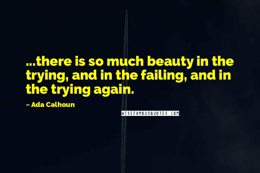 Ada Calhoun Quotes: ...there is so much beauty in the trying, and in the failing, and in the trying again.