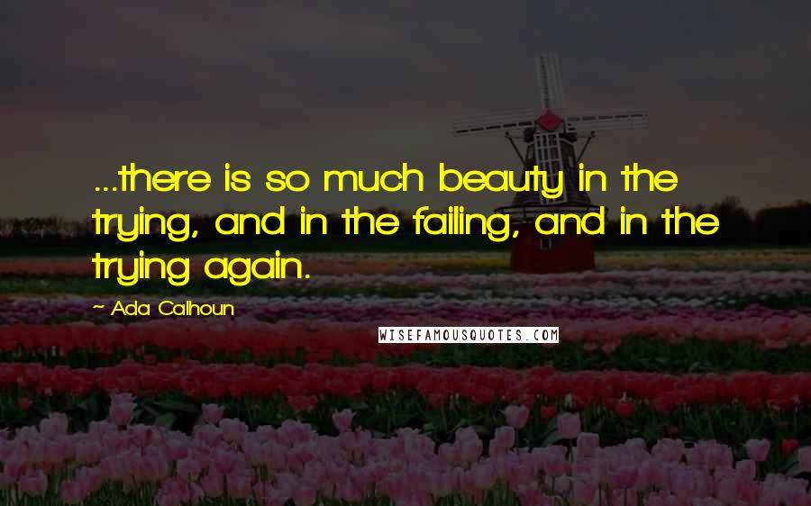 Ada Calhoun Quotes: ...there is so much beauty in the trying, and in the failing, and in the trying again.