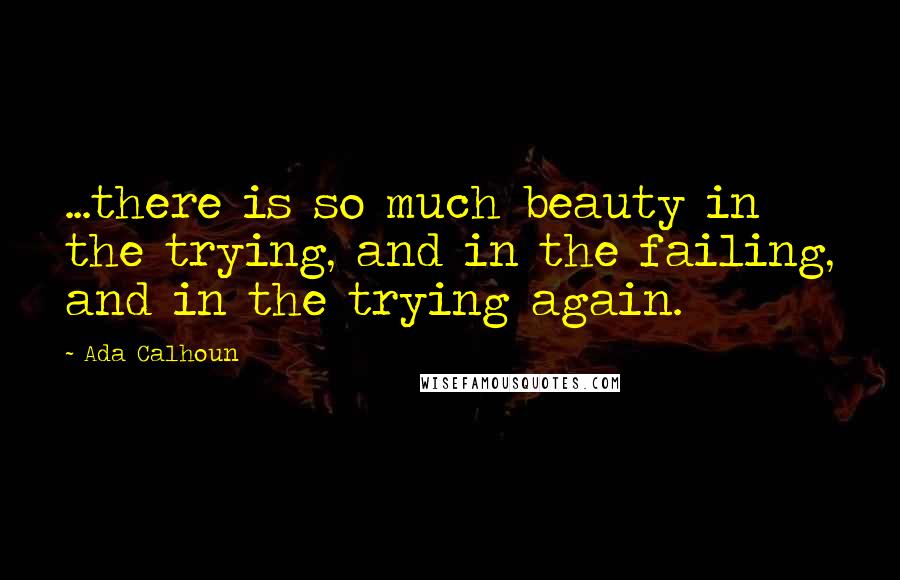 Ada Calhoun Quotes: ...there is so much beauty in the trying, and in the failing, and in the trying again.