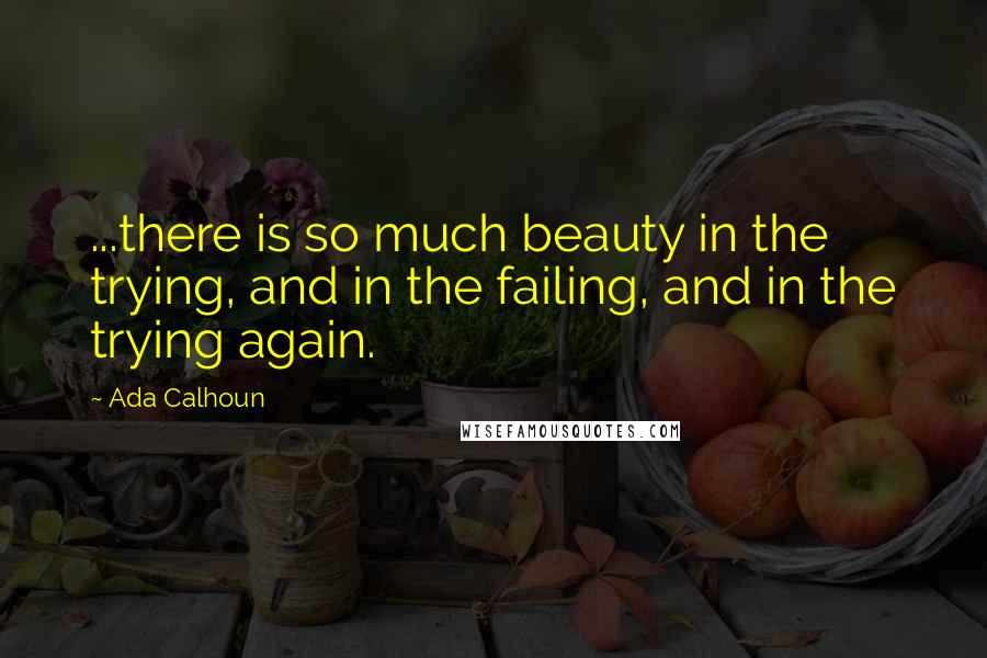 Ada Calhoun Quotes: ...there is so much beauty in the trying, and in the failing, and in the trying again.