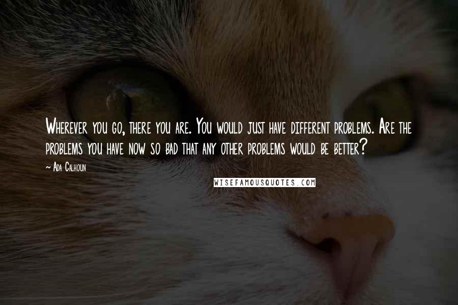 Ada Calhoun Quotes: Wherever you go, there you are. You would just have different problems. Are the problems you have now so bad that any other problems would be better?