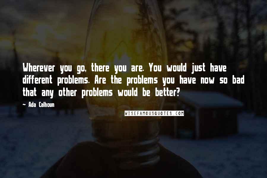 Ada Calhoun Quotes: Wherever you go, there you are. You would just have different problems. Are the problems you have now so bad that any other problems would be better?