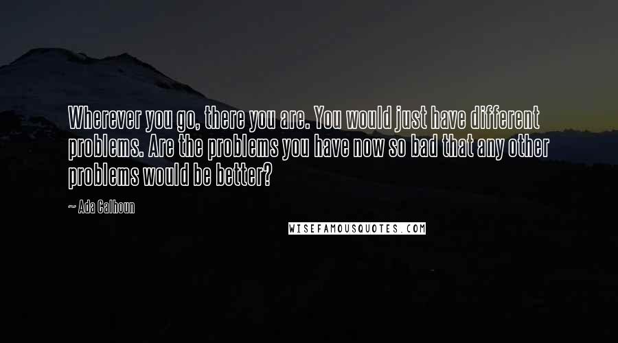 Ada Calhoun Quotes: Wherever you go, there you are. You would just have different problems. Are the problems you have now so bad that any other problems would be better?