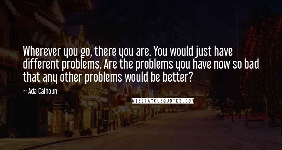Ada Calhoun Quotes: Wherever you go, there you are. You would just have different problems. Are the problems you have now so bad that any other problems would be better?