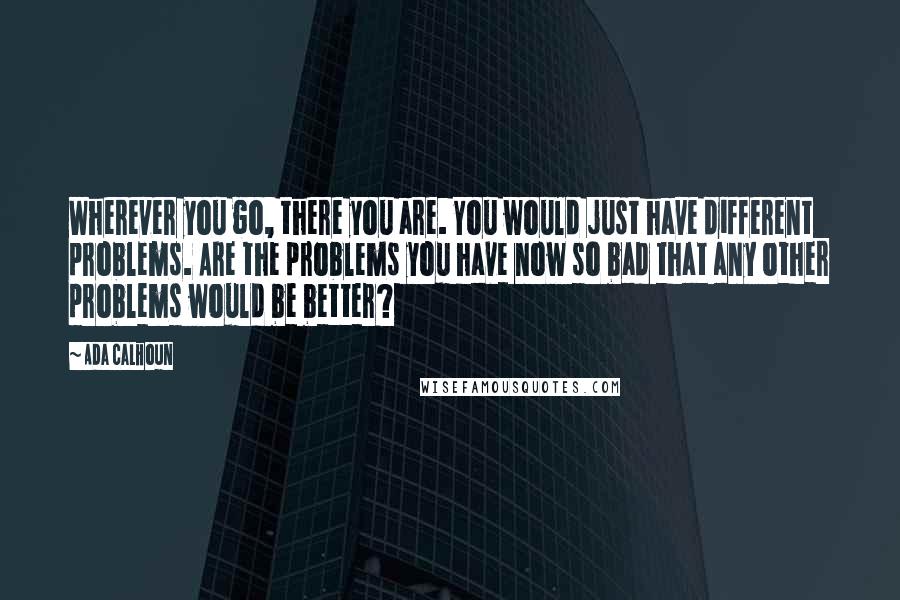 Ada Calhoun Quotes: Wherever you go, there you are. You would just have different problems. Are the problems you have now so bad that any other problems would be better?