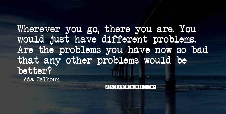 Ada Calhoun Quotes: Wherever you go, there you are. You would just have different problems. Are the problems you have now so bad that any other problems would be better?