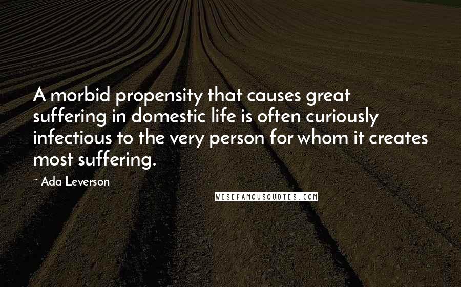 Ada Leverson Quotes: A morbid propensity that causes great suffering in domestic life is often curiously infectious to the very person for whom it creates most suffering.