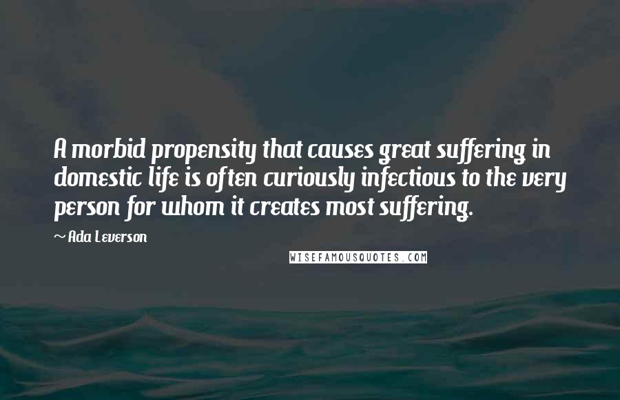 Ada Leverson Quotes: A morbid propensity that causes great suffering in domestic life is often curiously infectious to the very person for whom it creates most suffering.