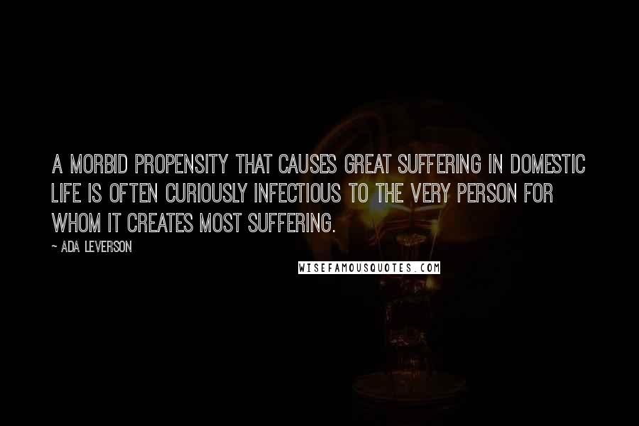 Ada Leverson Quotes: A morbid propensity that causes great suffering in domestic life is often curiously infectious to the very person for whom it creates most suffering.