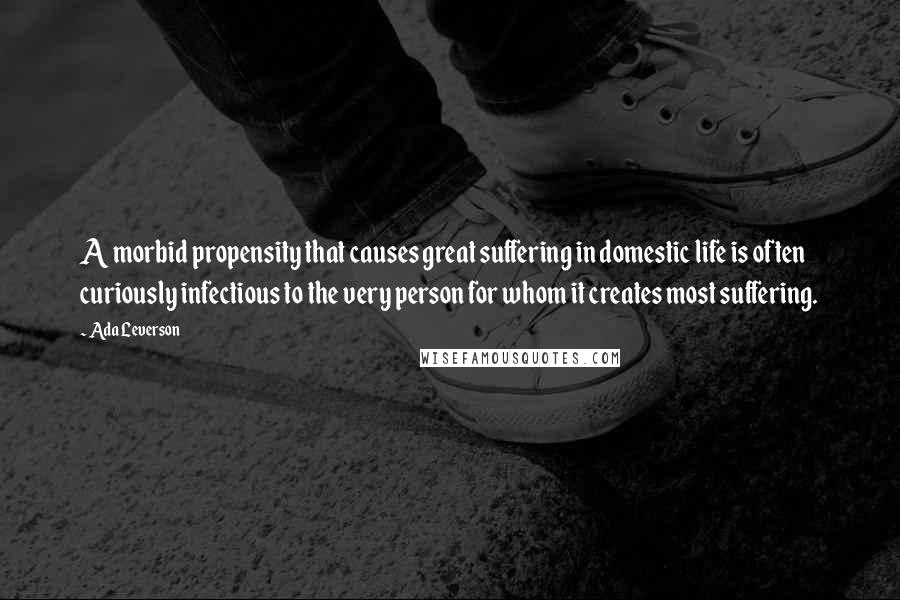 Ada Leverson Quotes: A morbid propensity that causes great suffering in domestic life is often curiously infectious to the very person for whom it creates most suffering.