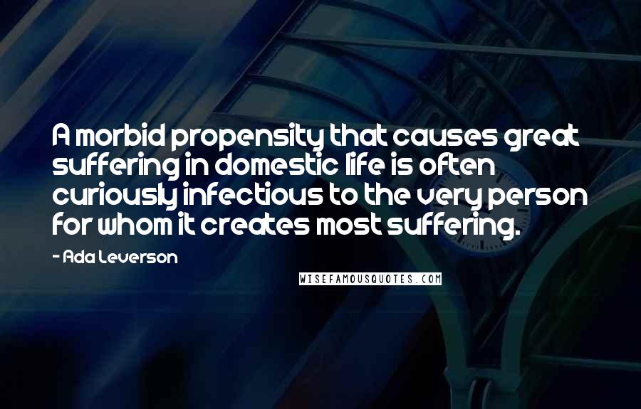 Ada Leverson Quotes: A morbid propensity that causes great suffering in domestic life is often curiously infectious to the very person for whom it creates most suffering.