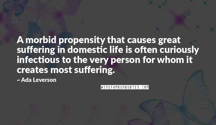 Ada Leverson Quotes: A morbid propensity that causes great suffering in domestic life is often curiously infectious to the very person for whom it creates most suffering.