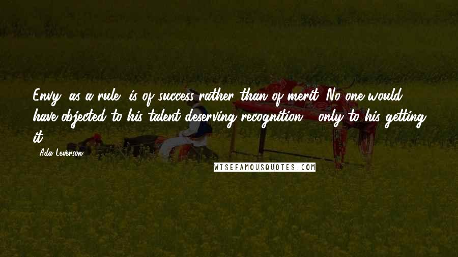 Ada Leverson Quotes: Envy, as a rule, is of success rather than of merit. No one would have objected to his talent deserving recognition - only to his getting it.