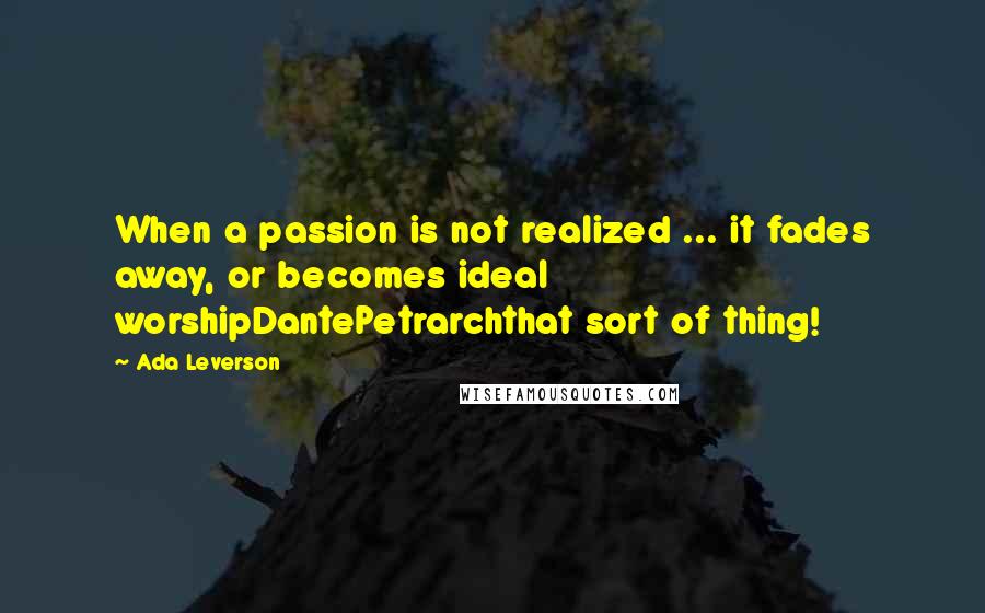 Ada Leverson Quotes: When a passion is not realized ... it fades away, or becomes ideal worshipDantePetrarchthat sort of thing!