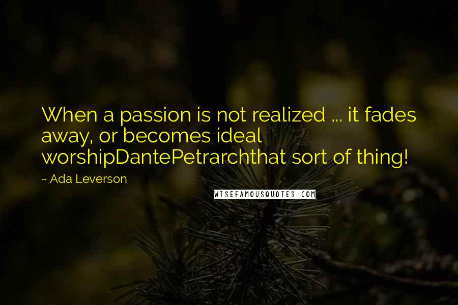 Ada Leverson Quotes: When a passion is not realized ... it fades away, or becomes ideal worshipDantePetrarchthat sort of thing!