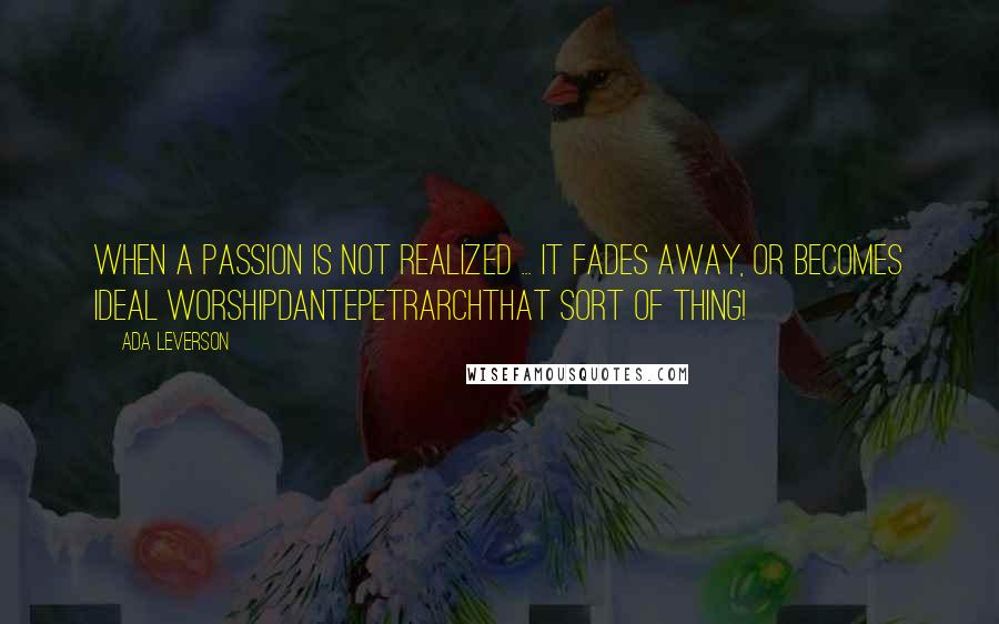 Ada Leverson Quotes: When a passion is not realized ... it fades away, or becomes ideal worshipDantePetrarchthat sort of thing!