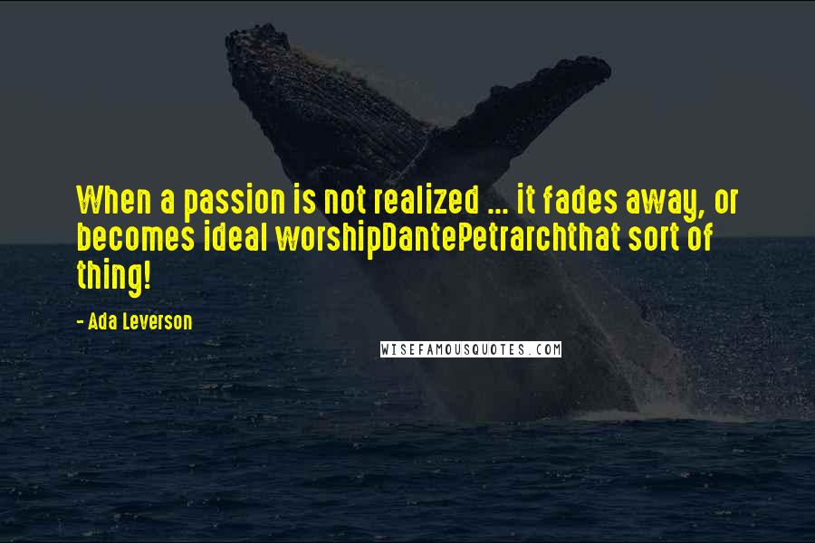 Ada Leverson Quotes: When a passion is not realized ... it fades away, or becomes ideal worshipDantePetrarchthat sort of thing!