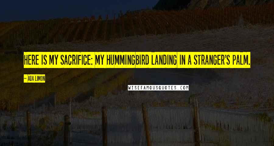 Ada Limon Quotes: Here is my sacrifice: my hummingbird landing in a stranger's palm.