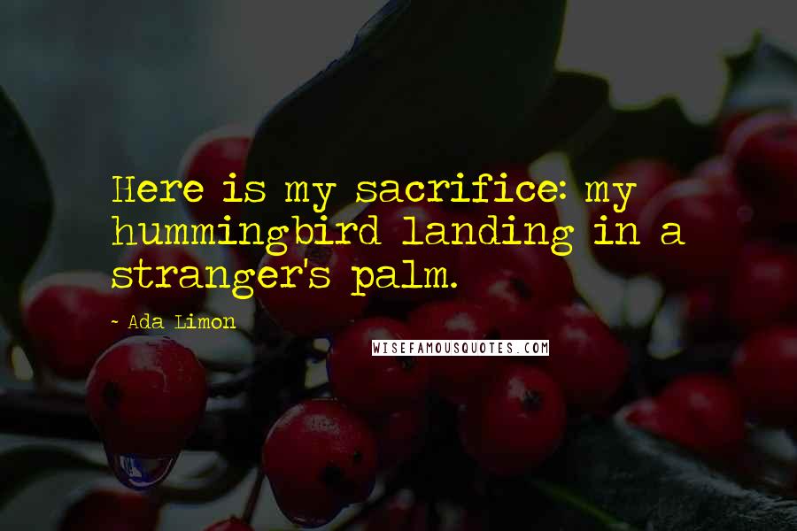 Ada Limon Quotes: Here is my sacrifice: my hummingbird landing in a stranger's palm.