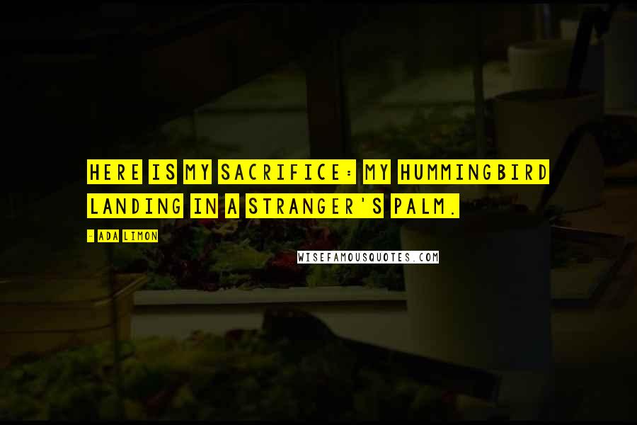 Ada Limon Quotes: Here is my sacrifice: my hummingbird landing in a stranger's palm.