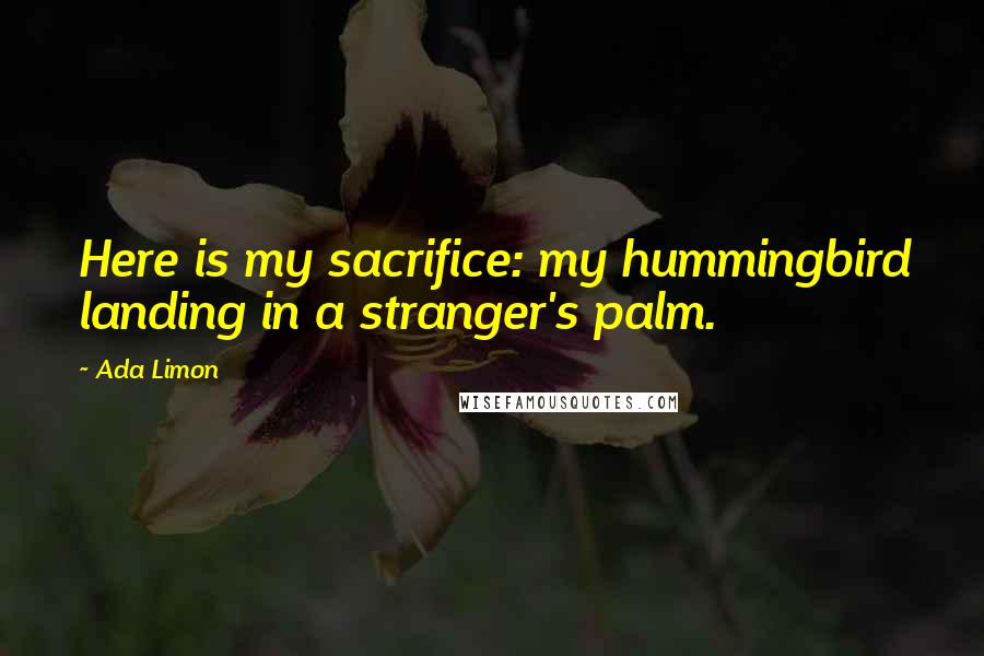 Ada Limon Quotes: Here is my sacrifice: my hummingbird landing in a stranger's palm.