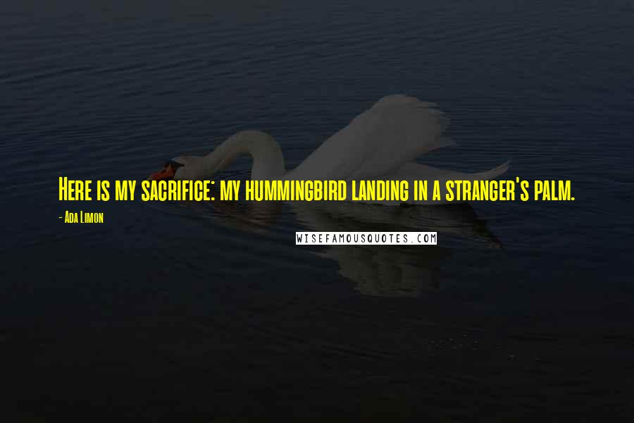 Ada Limon Quotes: Here is my sacrifice: my hummingbird landing in a stranger's palm.