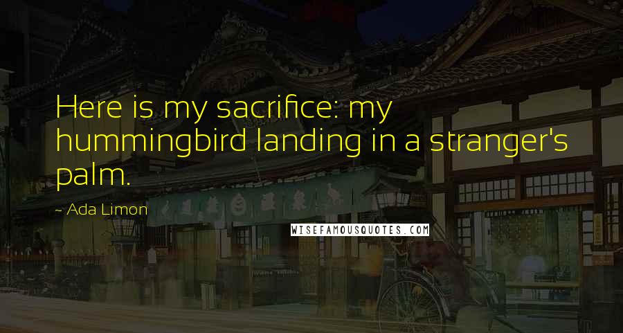 Ada Limon Quotes: Here is my sacrifice: my hummingbird landing in a stranger's palm.