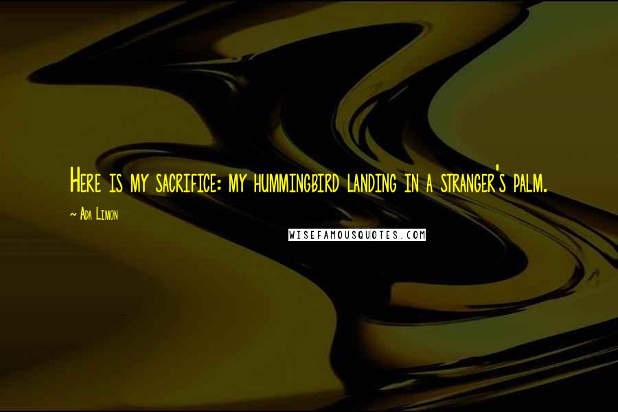 Ada Limon Quotes: Here is my sacrifice: my hummingbird landing in a stranger's palm.