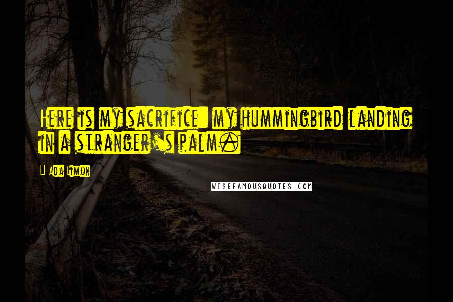 Ada Limon Quotes: Here is my sacrifice: my hummingbird landing in a stranger's palm.