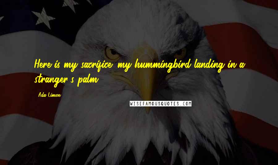 Ada Limon Quotes: Here is my sacrifice: my hummingbird landing in a stranger's palm.