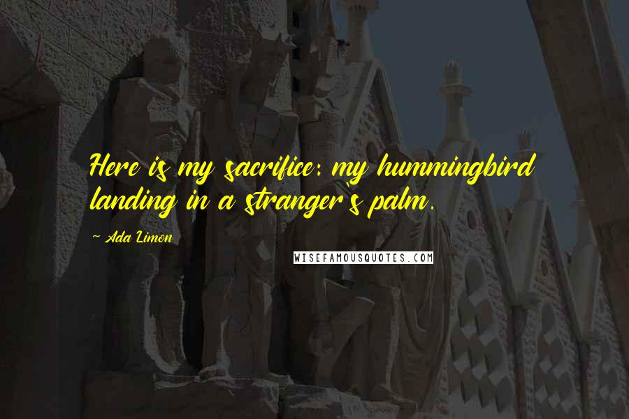 Ada Limon Quotes: Here is my sacrifice: my hummingbird landing in a stranger's palm.