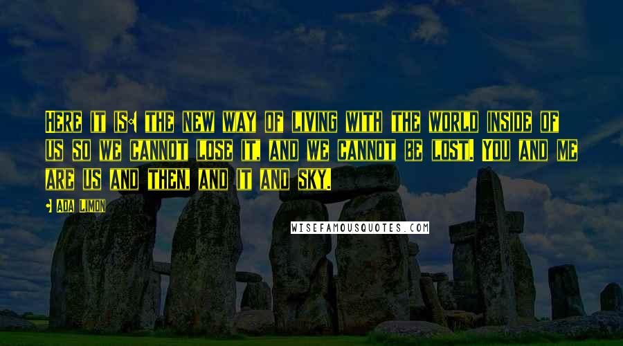 Ada Limon Quotes: Here it is: the new way of living with the world inside of us so we cannot lose it, and we cannot be lost. You and me are us and then, and it and sky.