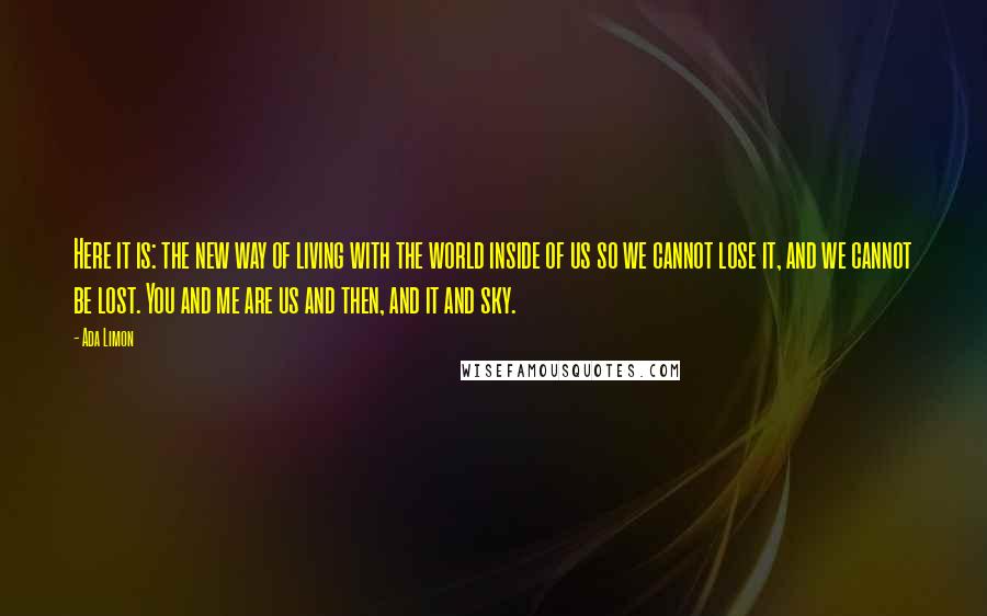 Ada Limon Quotes: Here it is: the new way of living with the world inside of us so we cannot lose it, and we cannot be lost. You and me are us and then, and it and sky.