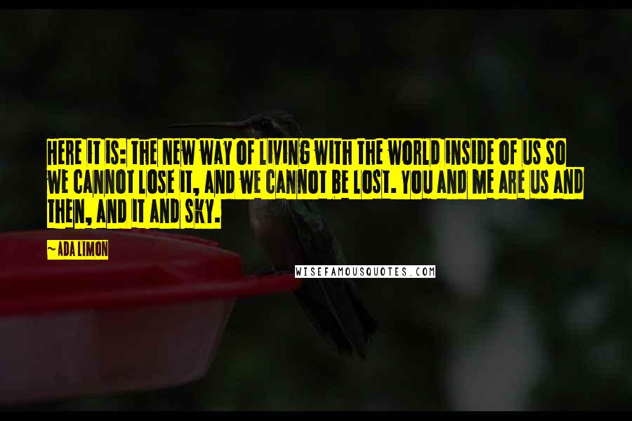 Ada Limon Quotes: Here it is: the new way of living with the world inside of us so we cannot lose it, and we cannot be lost. You and me are us and then, and it and sky.