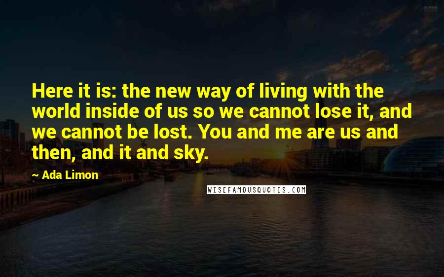 Ada Limon Quotes: Here it is: the new way of living with the world inside of us so we cannot lose it, and we cannot be lost. You and me are us and then, and it and sky.