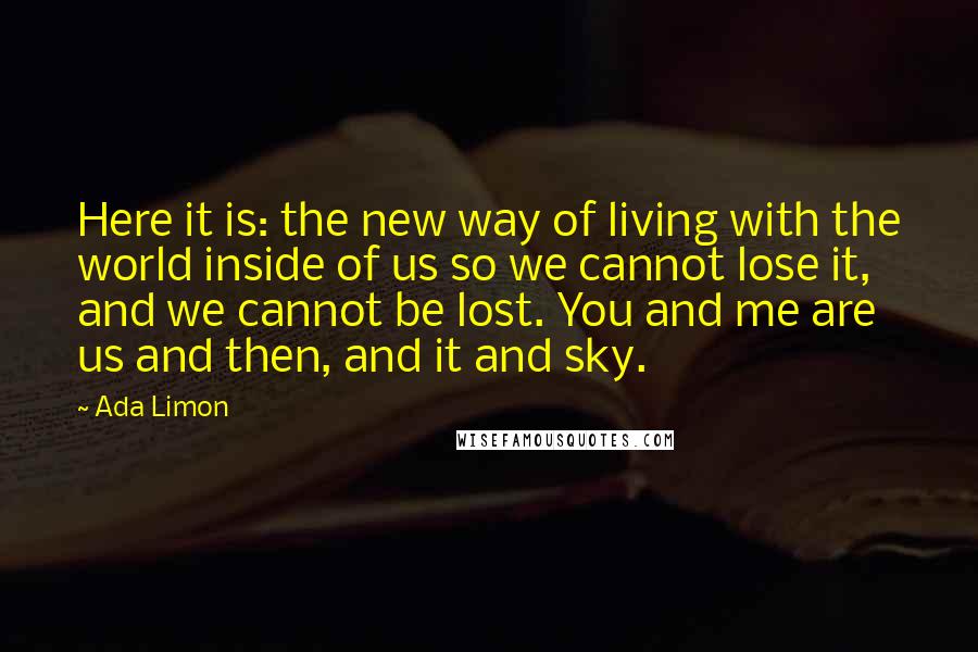 Ada Limon Quotes: Here it is: the new way of living with the world inside of us so we cannot lose it, and we cannot be lost. You and me are us and then, and it and sky.