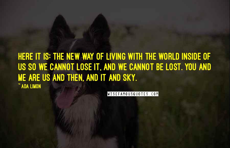 Ada Limon Quotes: Here it is: the new way of living with the world inside of us so we cannot lose it, and we cannot be lost. You and me are us and then, and it and sky.