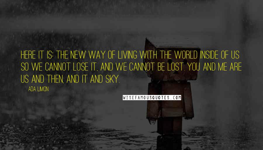 Ada Limon Quotes: Here it is: the new way of living with the world inside of us so we cannot lose it, and we cannot be lost. You and me are us and then, and it and sky.