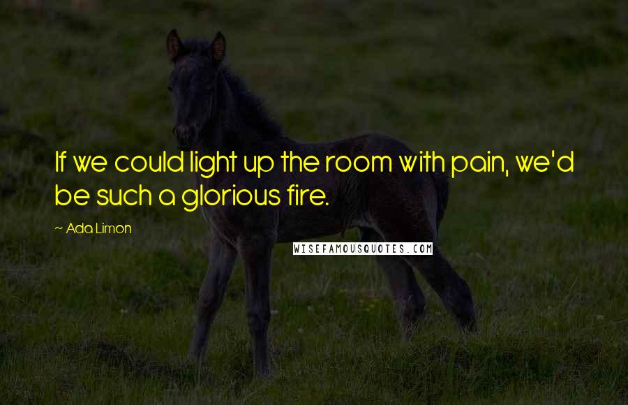 Ada Limon Quotes: If we could light up the room with pain, we'd be such a glorious fire.