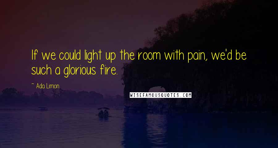 Ada Limon Quotes: If we could light up the room with pain, we'd be such a glorious fire.