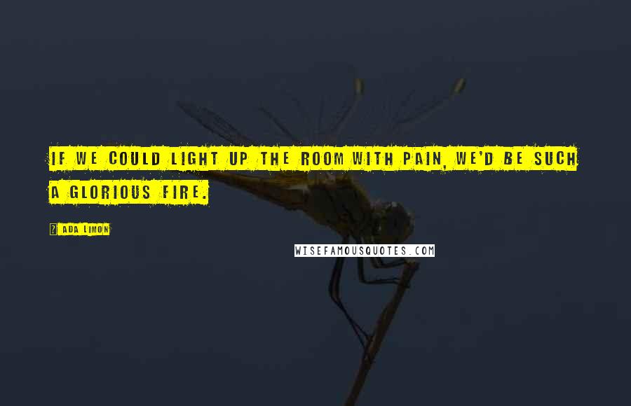 Ada Limon Quotes: If we could light up the room with pain, we'd be such a glorious fire.