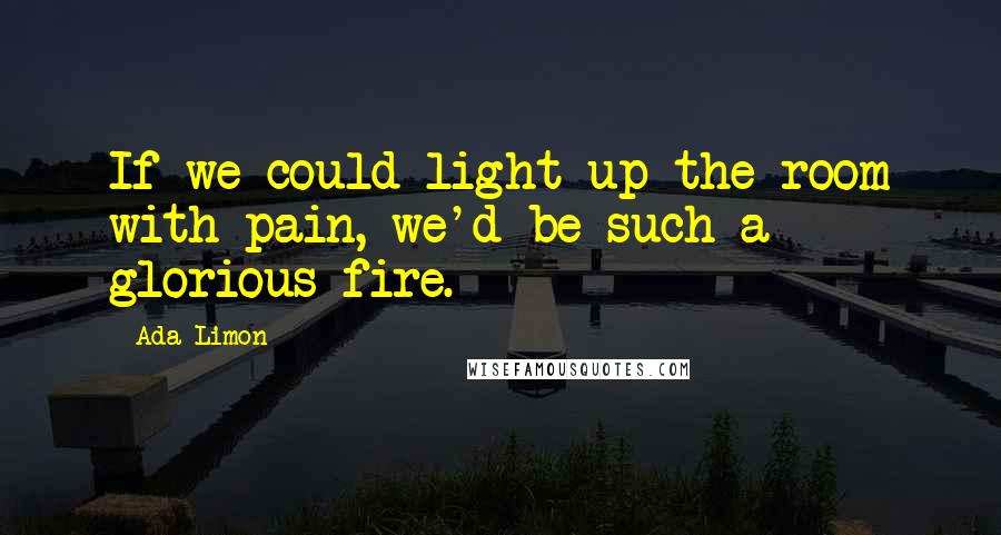 Ada Limon Quotes: If we could light up the room with pain, we'd be such a glorious fire.