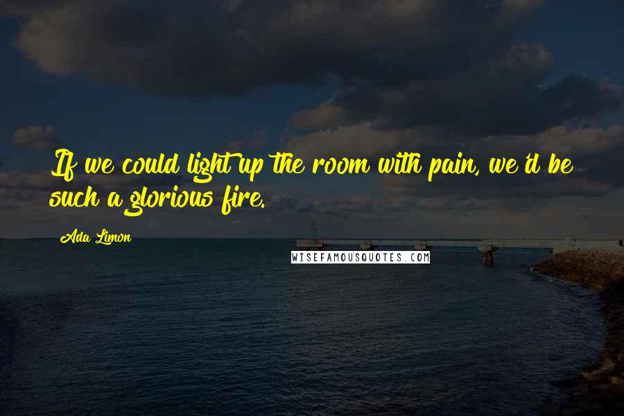 Ada Limon Quotes: If we could light up the room with pain, we'd be such a glorious fire.