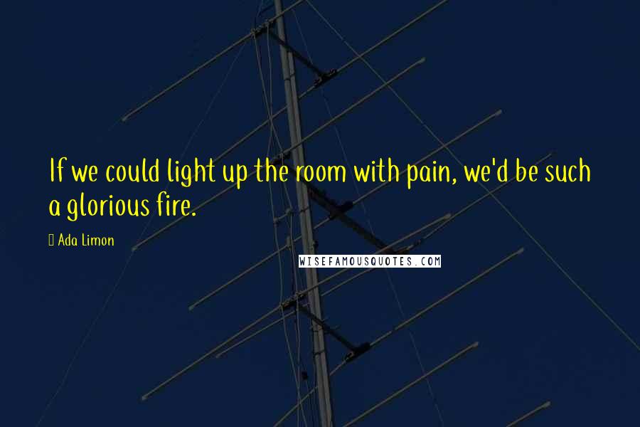 Ada Limon Quotes: If we could light up the room with pain, we'd be such a glorious fire.