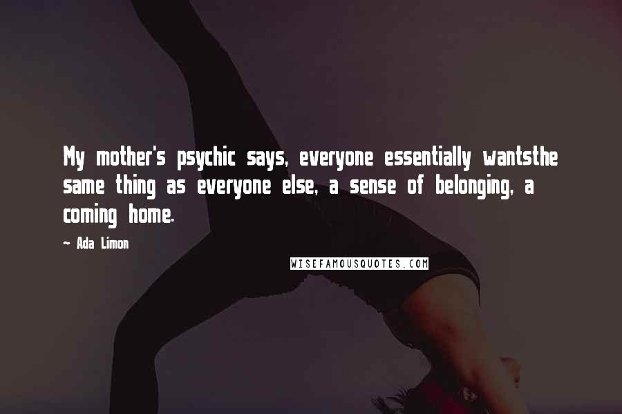 Ada Limon Quotes: My mother's psychic says, everyone essentially wantsthe same thing as everyone else, a sense of belonging, a coming home.
