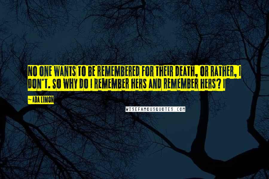 Ada Limon Quotes: No one wants to be remembered for their death, or rather, I don't. So why do I remember hers and remember hers? I