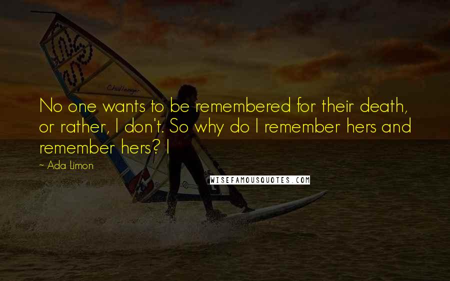 Ada Limon Quotes: No one wants to be remembered for their death, or rather, I don't. So why do I remember hers and remember hers? I