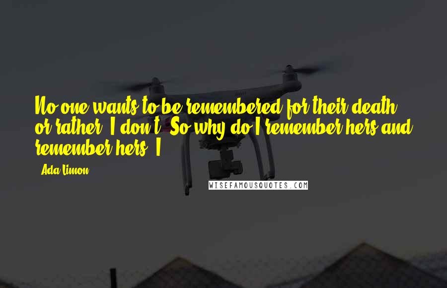 Ada Limon Quotes: No one wants to be remembered for their death, or rather, I don't. So why do I remember hers and remember hers? I