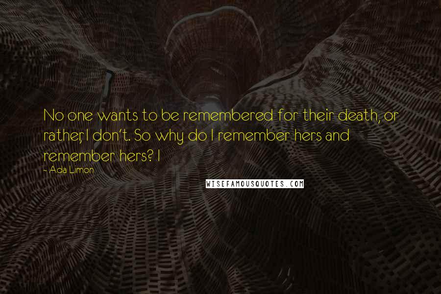 Ada Limon Quotes: No one wants to be remembered for their death, or rather, I don't. So why do I remember hers and remember hers? I