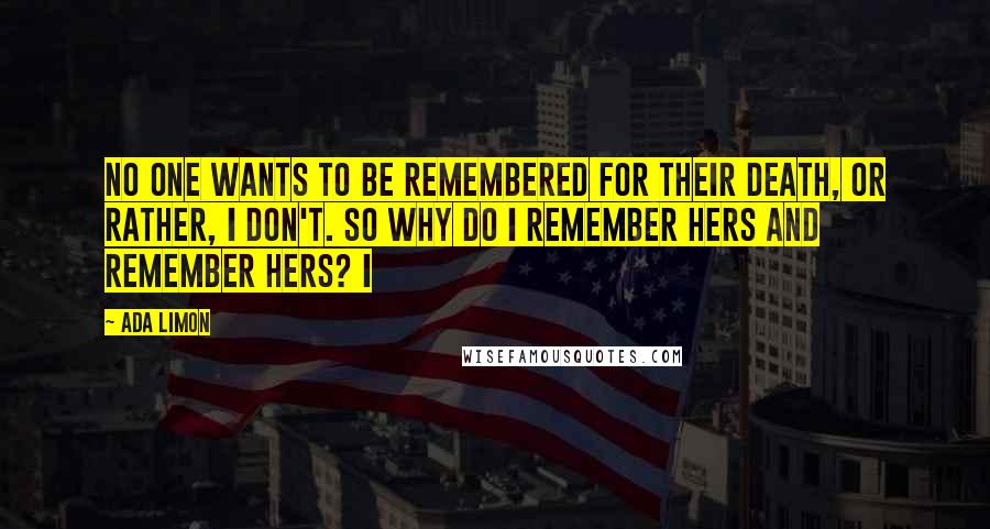 Ada Limon Quotes: No one wants to be remembered for their death, or rather, I don't. So why do I remember hers and remember hers? I